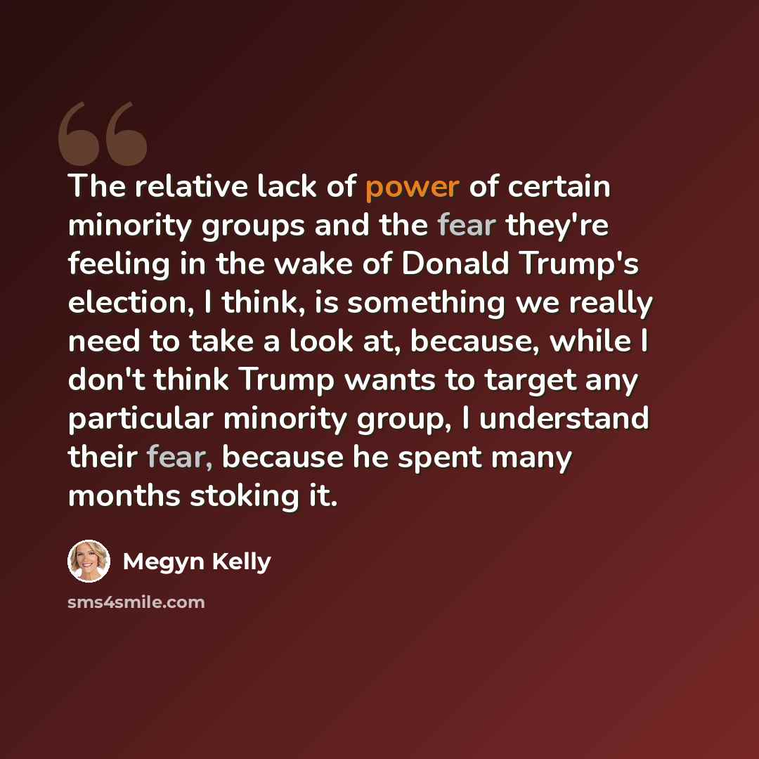 “The relative lack of power of certain minority groups and the fear they're feeling in the wake of Donald Trump's election, I think, is something we really need to take a look at, because, while I don't think Trump wants to target any particular minority group, I understand their fear, because he…” quote by Megyn Kelly