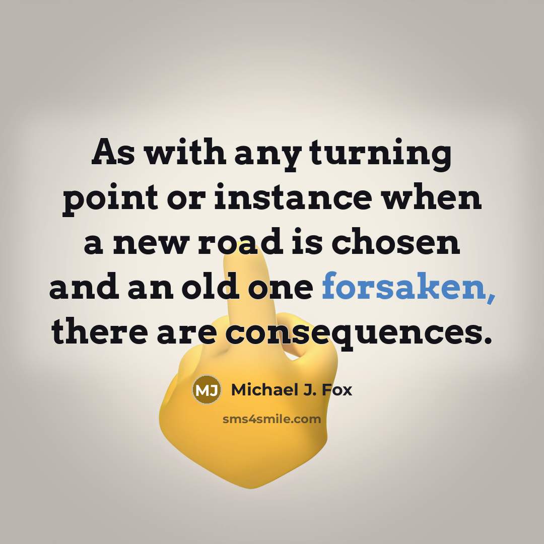 “As with any turning point or instance when a new road is chosen and an old one forsaken, there are consequences.” quote by Michael J. Fox