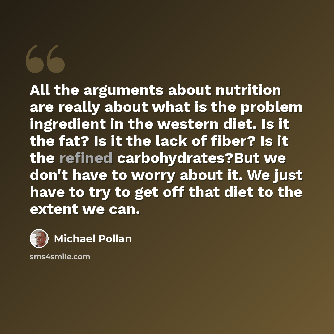 “All the arguments about nutrition are really about what is the problem ingredient in the western diet. Is it the fat? Is it the lack of fiber? Is it the refined carbohydrates?But we don't have to worry about it. We just have to try to get off that diet to the extent we can.” quote by Michael Pollan