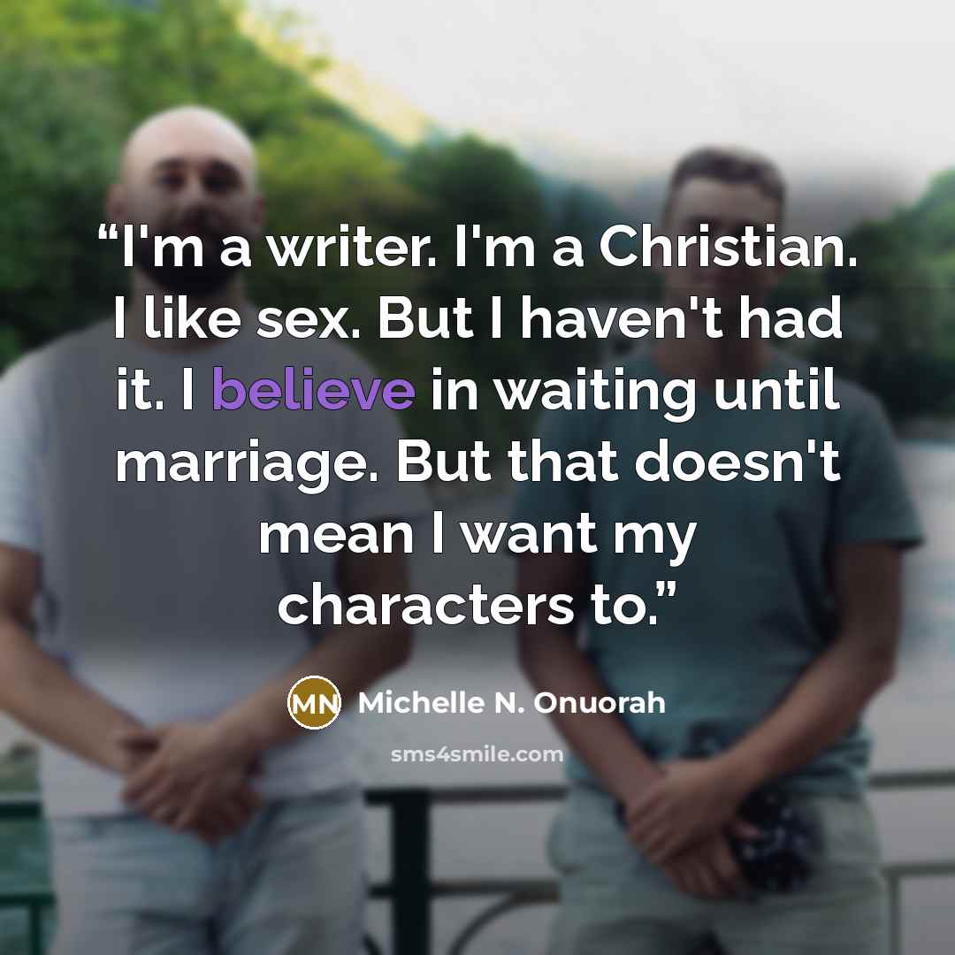 “I'm a writer. I'm a Christian. I like sex. But I haven't had it. I believe in waiting until marriage. But that doesn't mean I want my characters to.” quote by Michelle N. Onuorah