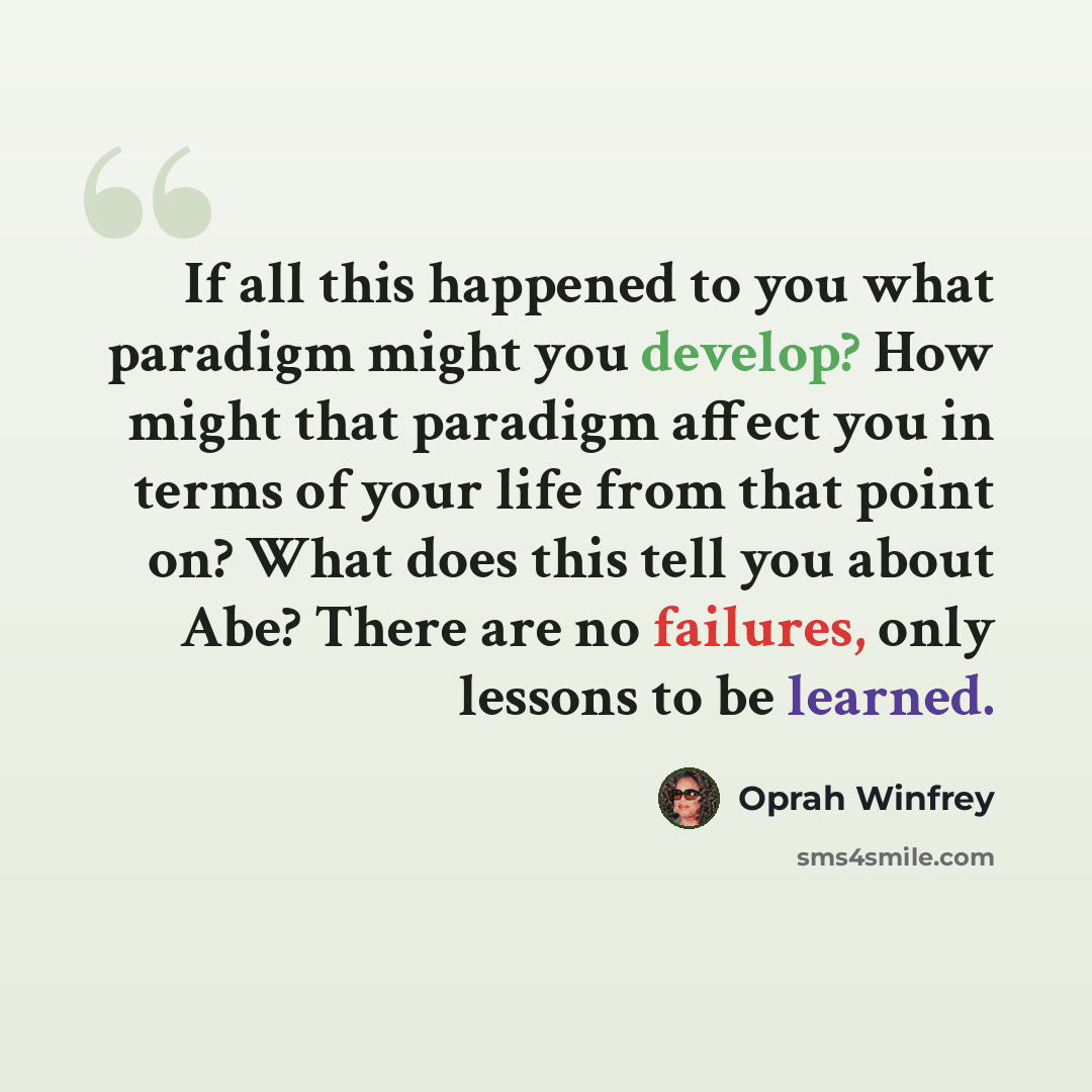 “If all this happened to you what paradigm might you develop? How might that paradigm affect you in terms of your life from that point on? What does this tell you about Abe? There are no failures, only lessons to be learned.” quote by Oprah Winfrey