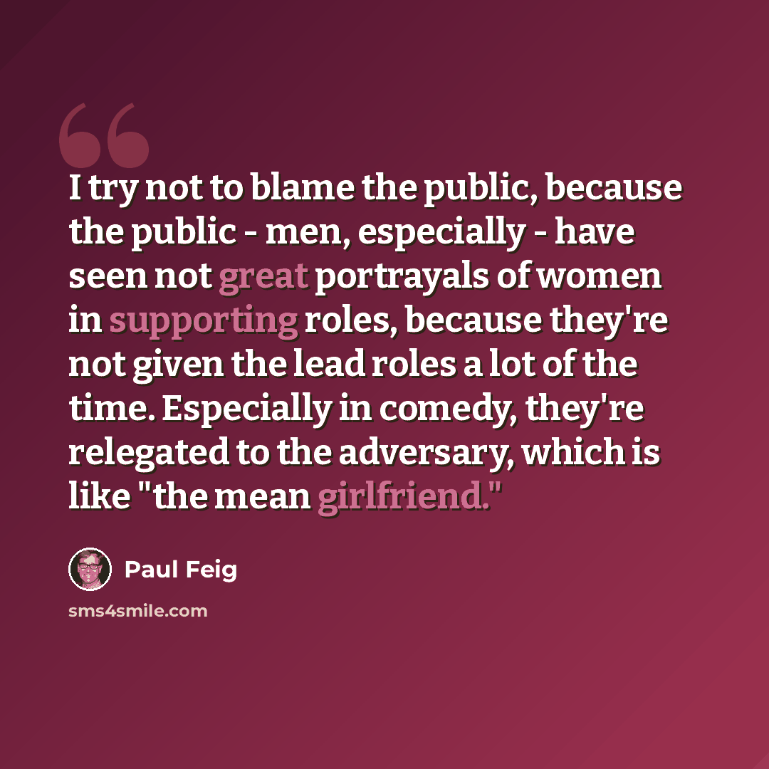 “I try not to blame the public, because the public - men, especially - have seen not great portrayals of women in supporting roles, because they're not given the lead roles a lot of the time. Especially in comedy, they're relegated to the adversary, which is like "the mean girlfriend."” quote by Paul Feig