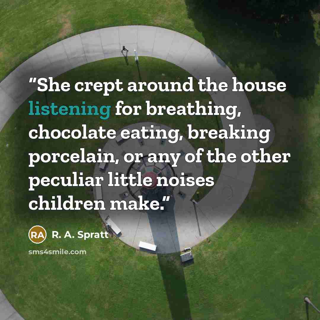 “She crept around the house listening for breathing, chocolate eating, breaking porcelain, or any of the other peculiar little noises children make.” quote by R. A. Spratt