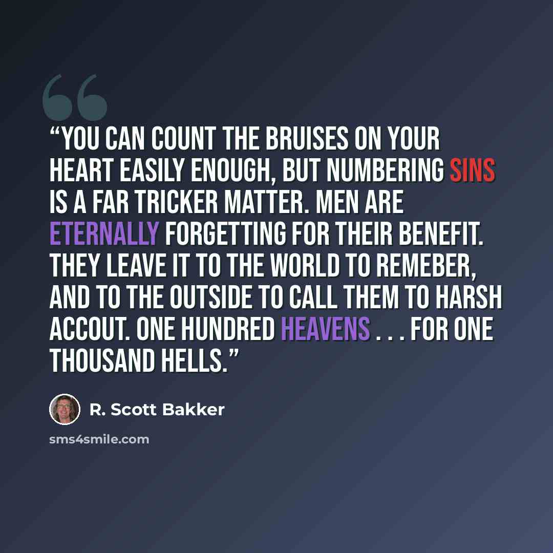 “You can count the bruises on your heart easily enough, but numbering sins is a far tricker matter. Men are eternally forgetting for their benefit. They leave it to the World to remeber, and to the Outside to call them to harsh accout. One hundred Heavens . . . for one thousand Hells.” quote by R. Scott Bakker