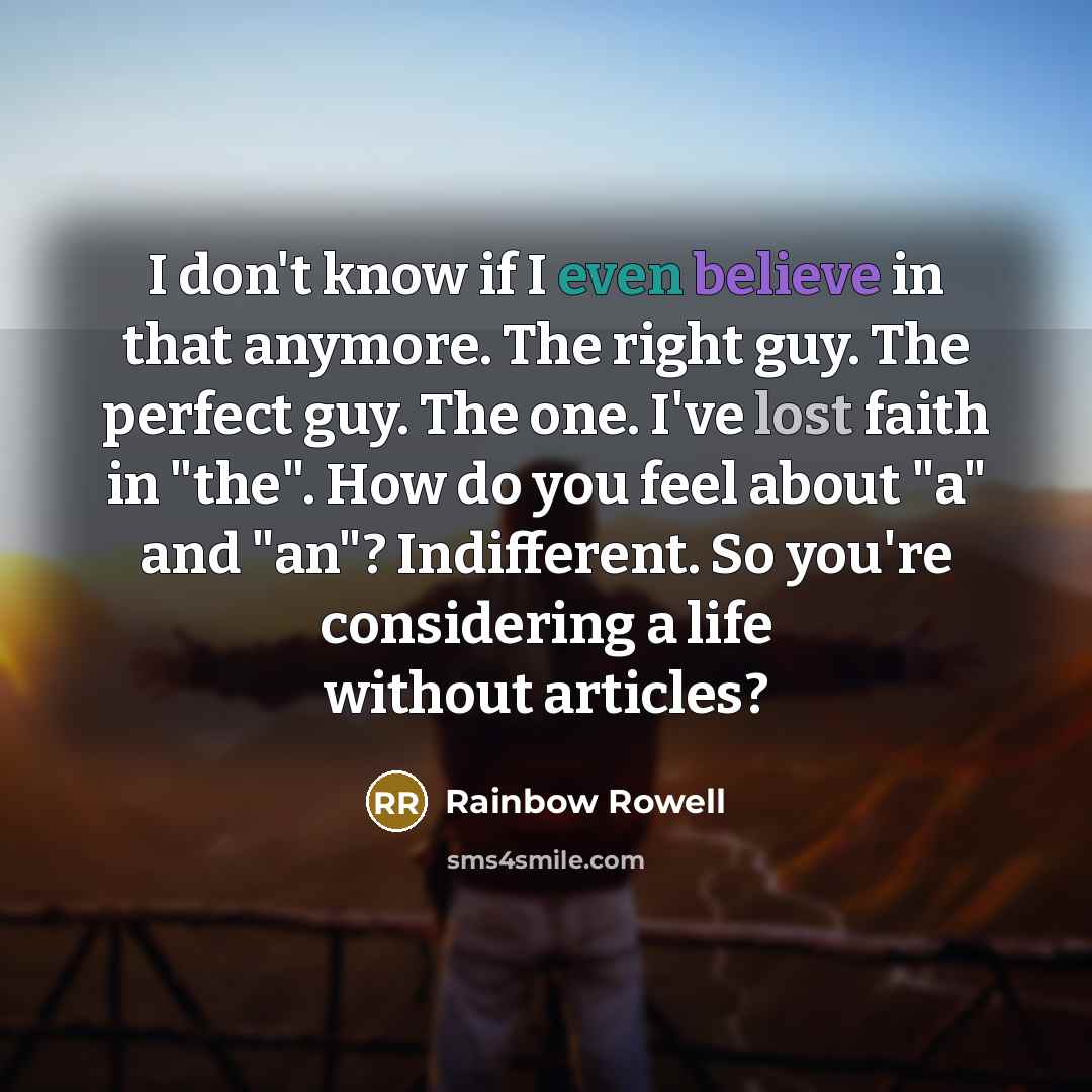 “I don't know if I even believe in that anymore. The right guy. The perfect guy. The one. I've lost faith in "the". How do you feel about "a" and "an"? Indifferent. So you're considering a life without articles?” quote by Rainbow Rowell