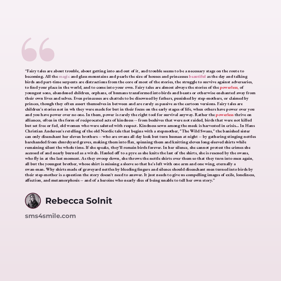 “Fairy tales are about trouble, about getting into and out of it, and trouble seems to be a necessary stage on the route to becoming. All the magic and glass mountains and pearls the size of houses and princesses beautiful as the day and talking birds and part-time serpents are distractions from…” quote by Rebecca Solnit