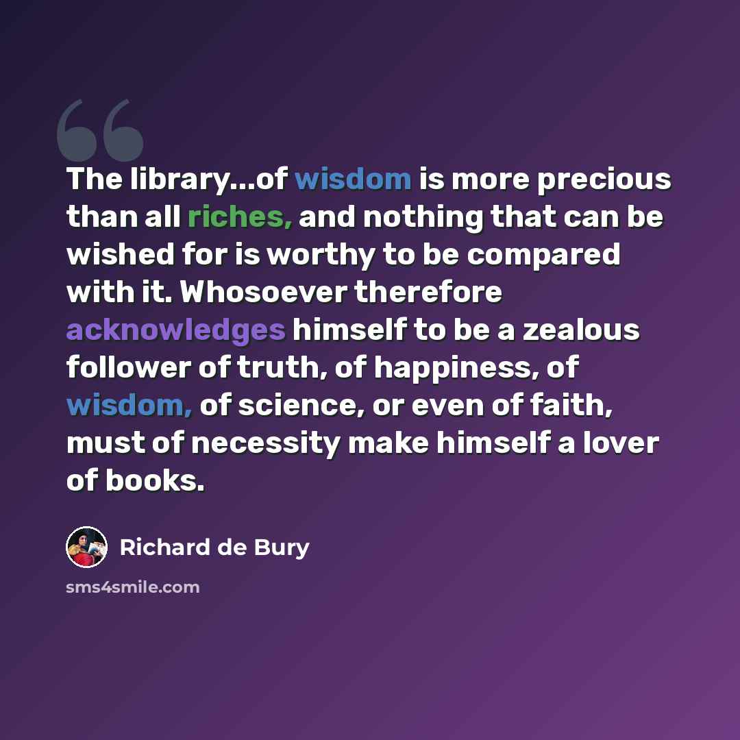 “The library...of wisdom is more precious than all riches, and nothing that can be wished for is worthy to be compared with it. Whosoever therefore acknowledges himself to be a zealous follower of truth, of happiness, of wisdom, of science, or even of faith, must of necessity make himself a lover…” quote by Richard de Bury