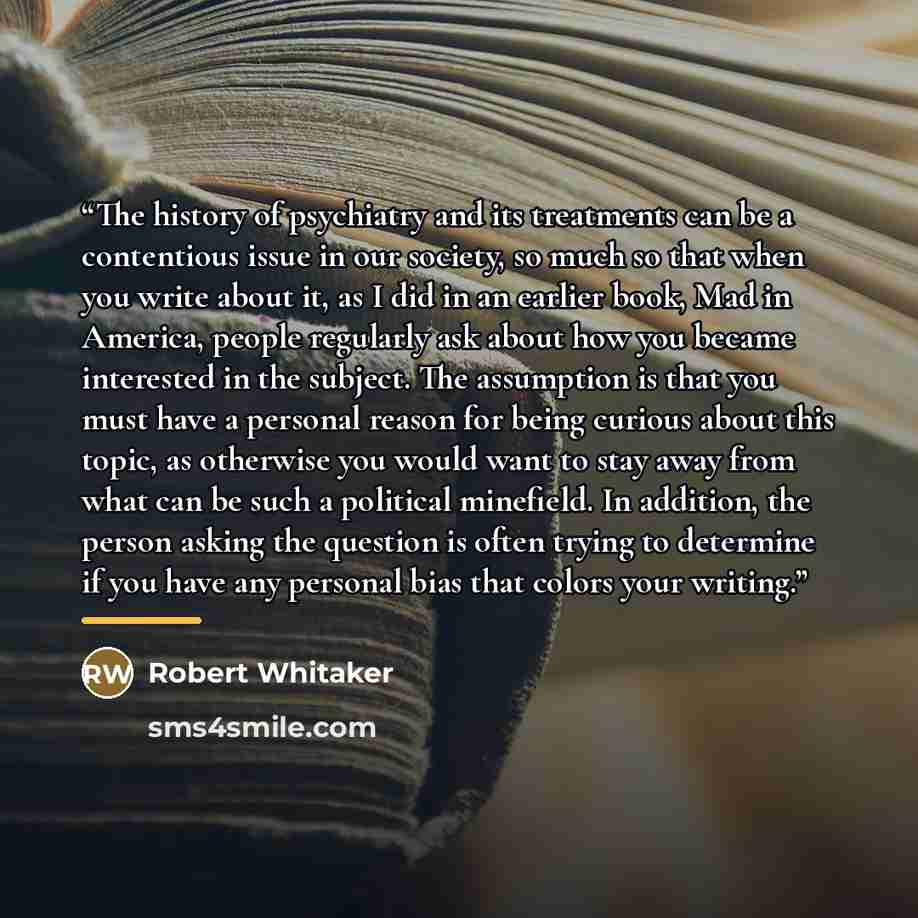 “The history of psychiatry and its treatments can be a contentious issue in our society, so much so that when you write about it, as I did in an earlier book, Mad in America, people regularly ask about how you became interested in the subject. The assumption is that you must have a personal reason…” quote by Robert Whitaker