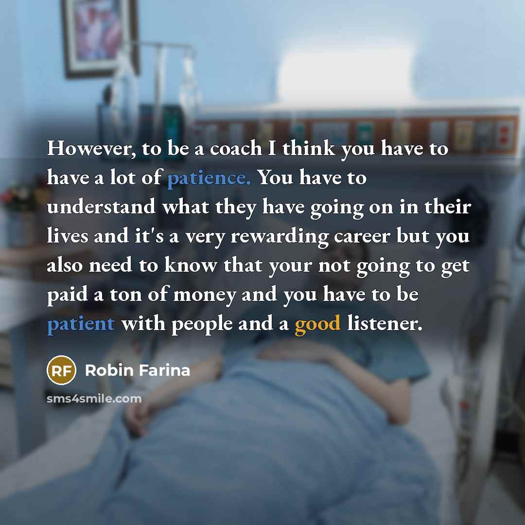 “However, to be a coach I think you have to have a lot of patience. You have to understand what they have going on in their lives and it's a very rewarding career but you also need to know that your not going to get paid a ton of money and you have to be patient with people and a good listener.” quote by Robin Farina