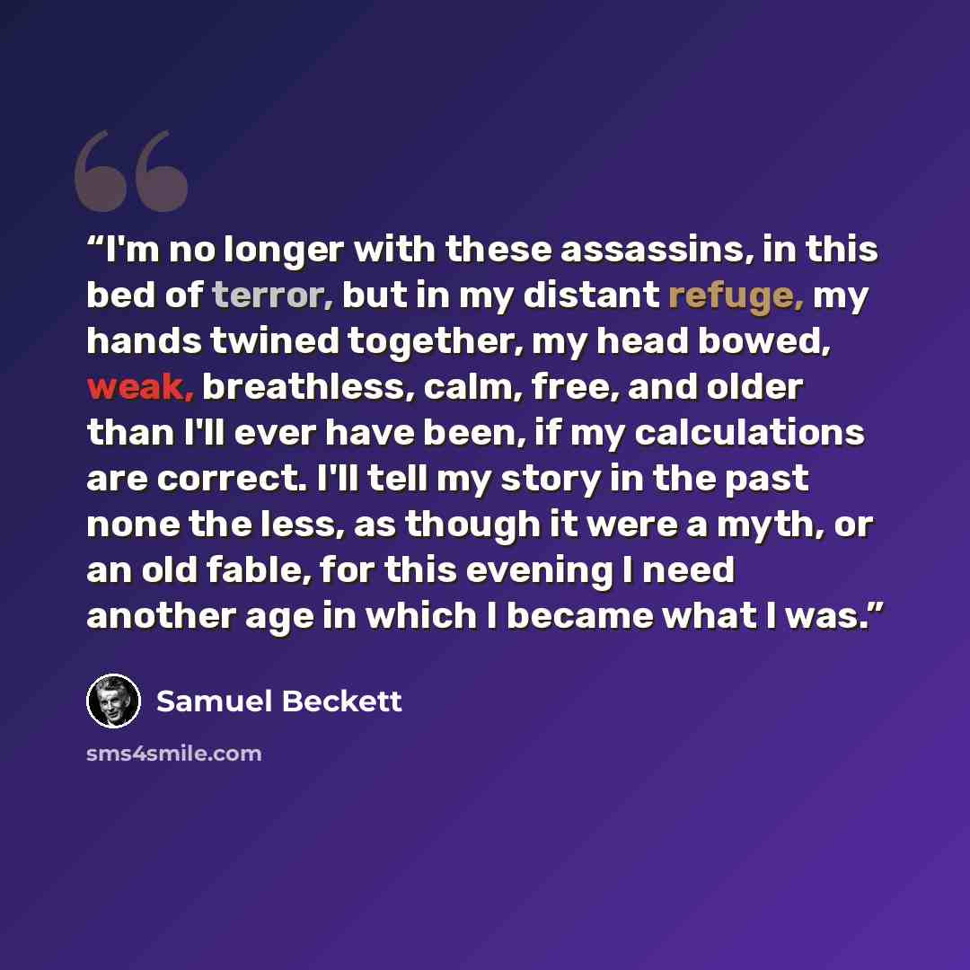 “I'm no longer with these assassins, in this bed of terror, but in my distant refuge, my hands twined together, my head bowed, weak, breathless, calm, free, and older than I'll ever have been, if my calculations are correct. I'll tell my story in the past none the less, as though it were a myth, or…” quote by Samuel Beckett