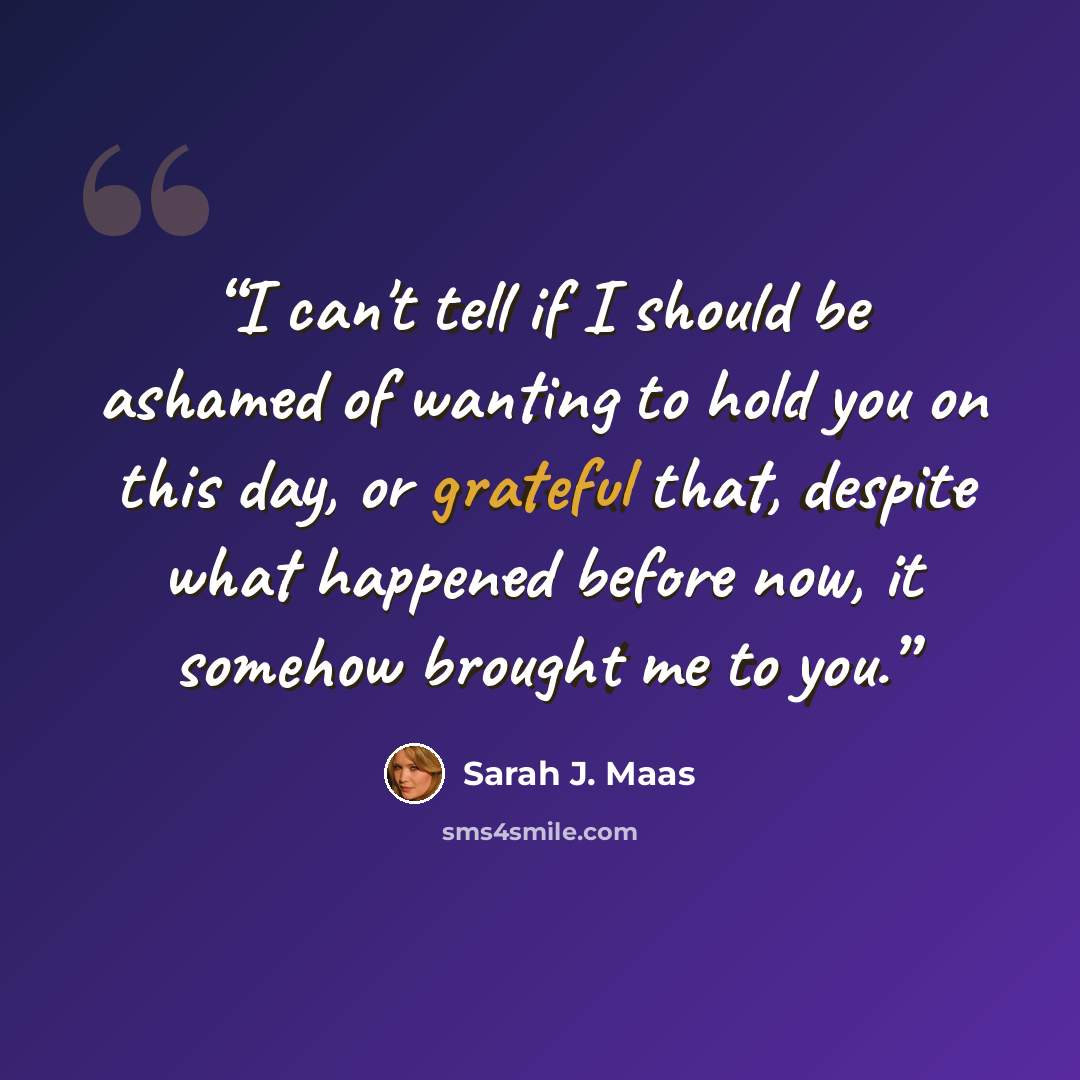 “I can't tell if I should be ashamed of wanting to hold you on this day, or grateful that, despite what happened before now, it somehow brought me to you.” quote by Sarah J. Maas
