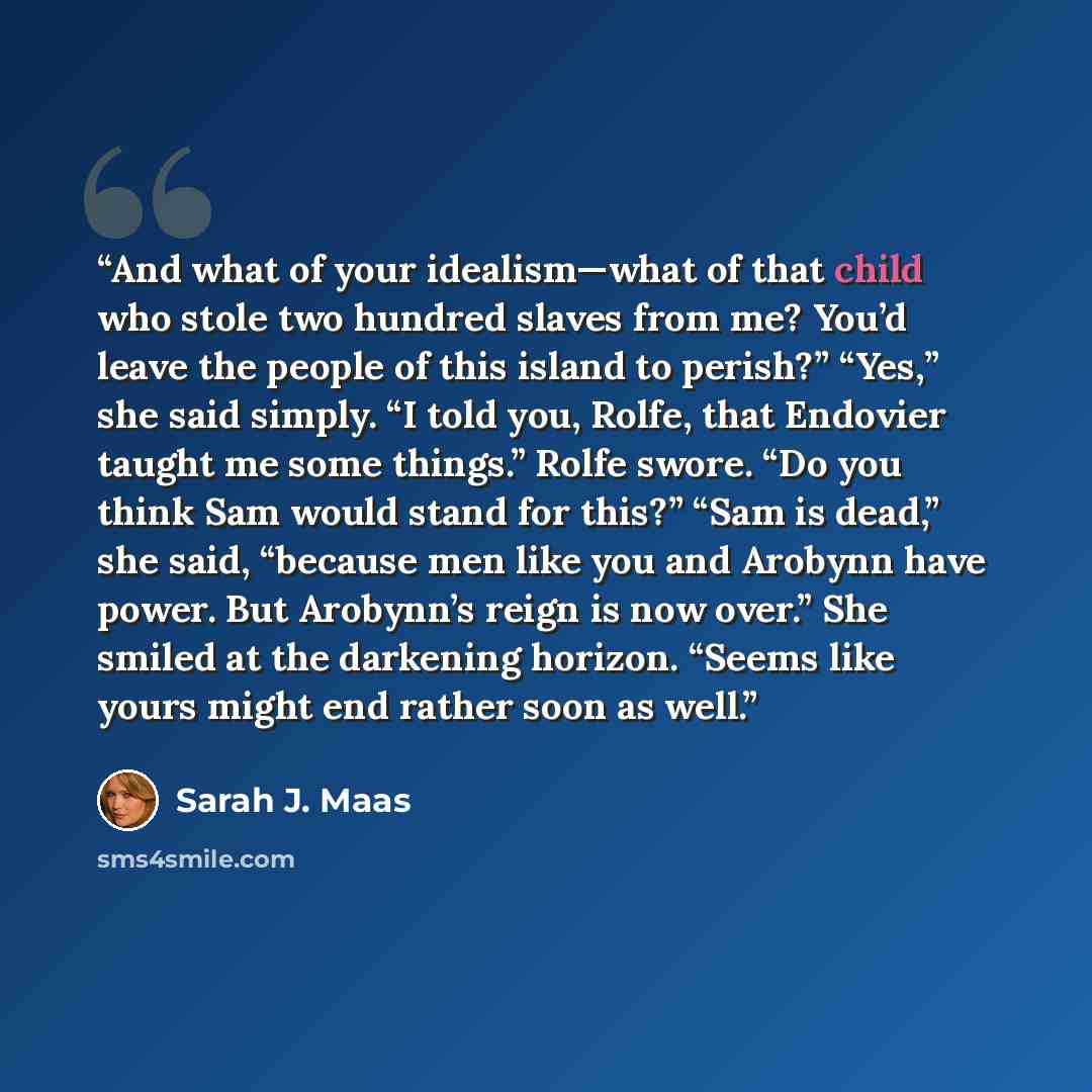 “And what of your idealism—what of that child who stole two hundred slaves from me? You’d leave the people of this island to perish?” “Yes,” she said simply. “I told you, Rolfe, that Endovier taught me some things.” Rolfe swore. “Do you think Sam would stand for this?” “Sam is dead,” she said…” quote by Sarah J. Maas