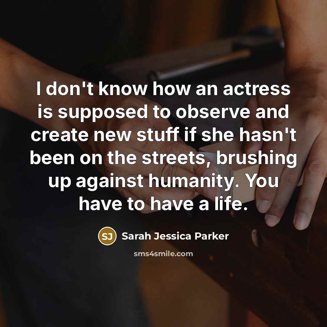 “I don't know how an actress is supposed to observe and create new stuff if she hasn't been on the streets, brushing up against humanity. You have to have a life.” quote by Sarah Jessica Parker