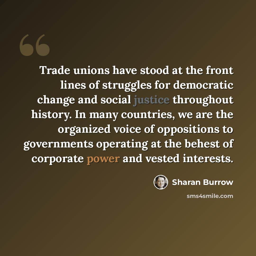 “Trade unions have stood at the front lines of struggles for democratic change and social justice throughout history. In many countries, we are the organized voice of oppositions to governments operating at the behest of corporate power and vested interests.” quote by Sharan Burrow