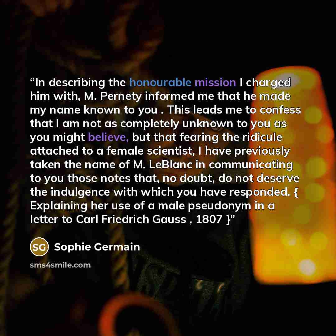 “In describing the honourable mission I charged him with, M. Pernety informed me that he made my name known to you . This leads me to confess that I am not as completely unknown to you as you might believe, but that fearing the ridicule attached to a female scientist, I have previously taken the…” quote by Sophie Germain