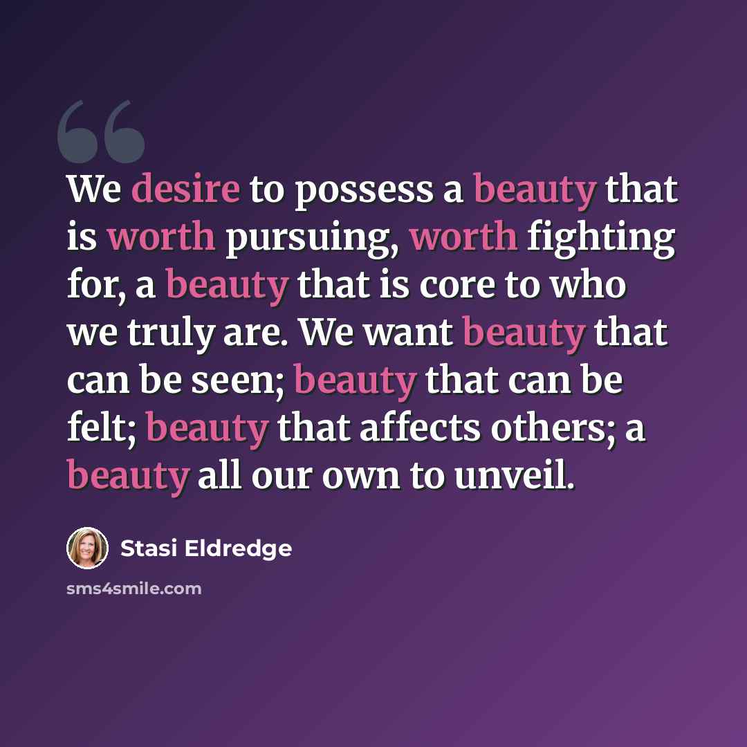 “We desire to possess a beauty that is worth pursuing, worth fighting for, a beauty that is core to who we truly are. We want beauty that can be seen; beauty that can be felt; beauty that affects others; a beauty all our own to unveil.” quote by Stasi Eldredge