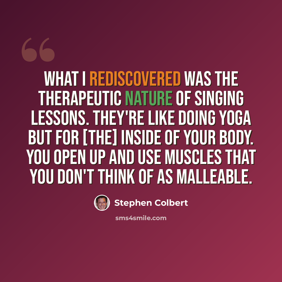 “What I rediscovered was the therapeutic nature of singing lessons. They're like doing yoga but for [the] inside of your body. You open up and use muscles that you don't think of as malleable.” quote by Stephen Colbert