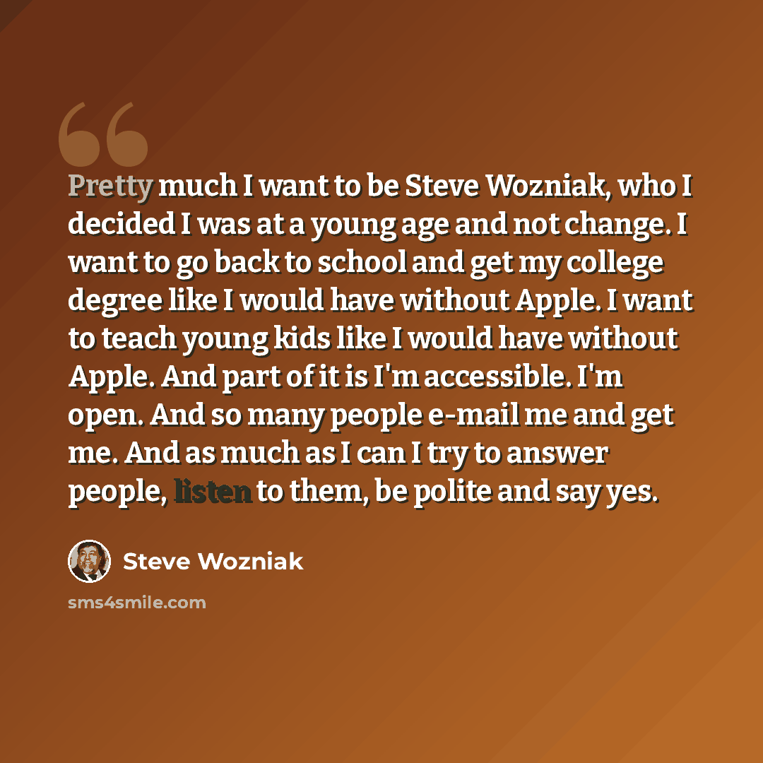 “Pretty much I want to be Steve Wozniak, who I decided I was at a young age and not change. I want to go back to school and get my college degree like I would have without Apple. I want to teach young kids like I would have without Apple. And part of it is I'm accessible. I'm open. And so many…” quote by Steve Wozniak