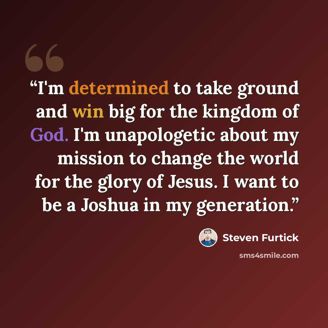 “I'm determined to take ground and win big for the kingdom of God. I'm unapologetic about my mission to change the world for the glory of Jesus. I want to be a Joshua in my generation.” quote by Steven Furtick