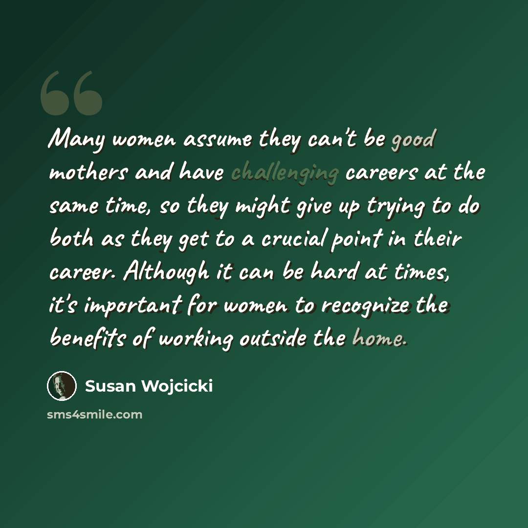 “Many women assume they can't be good mothers and have challenging careers at the same time, so they might give up trying to do both as they get to a crucial point in their career. Although it can be hard at times, it's important for women to recognize the benefits of working outside the home.” quote by Susan Wojcicki