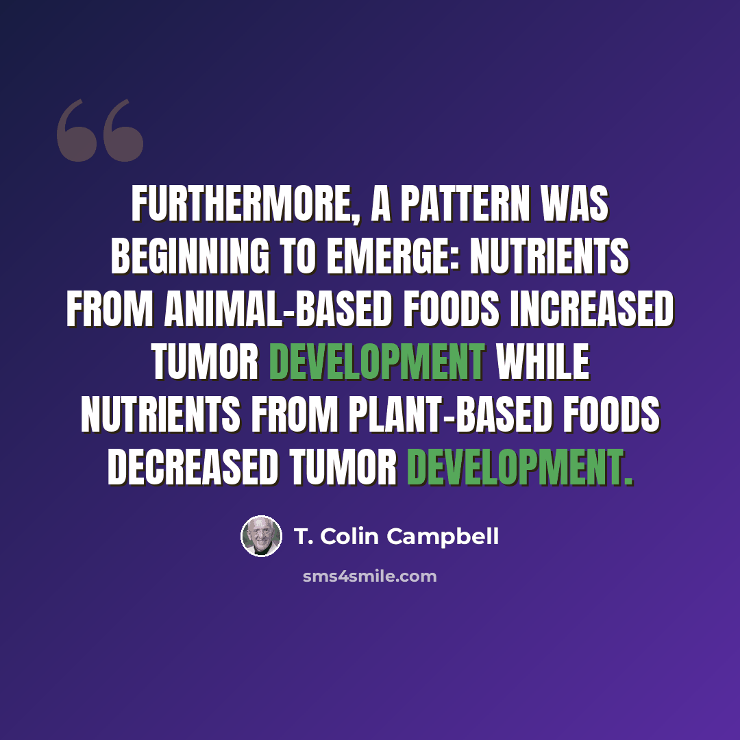 “Furthermore, a pattern was beginning to emerge: nutrients from animal-based foods increased tumor development while nutrients from plant-based foods decreased tumor development.” quote by T. Colin Campbell