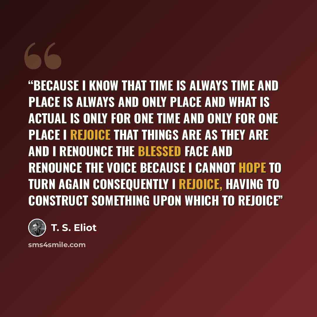 “Because I know that time is always time And place is always and only place And what is actual is only for one time And only for one place I rejoice that things are as they are and I renounce the blessed face And renounce the voice Because I cannot hope to turn again Consequently I rejoice, having…” quote by T. S. Eliot