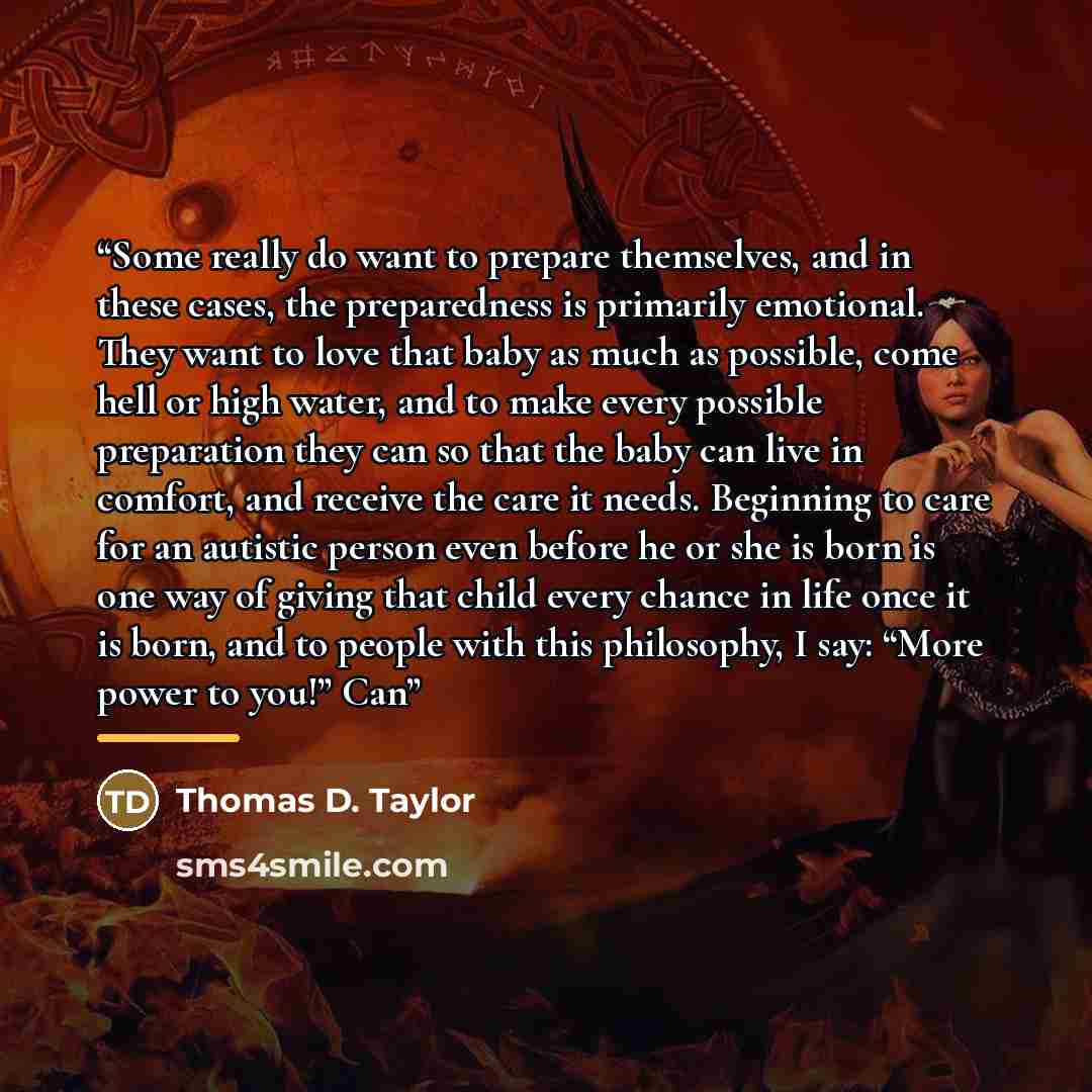 “Some really do want to prepare themselves, and in these cases, the preparedness is primarily emotional. They want to love that baby as much as possible, come hell or high water, and to make every possible preparation they can so that the baby can live in comfort, and receive the care it needs…” quote by Thomas D. Taylor