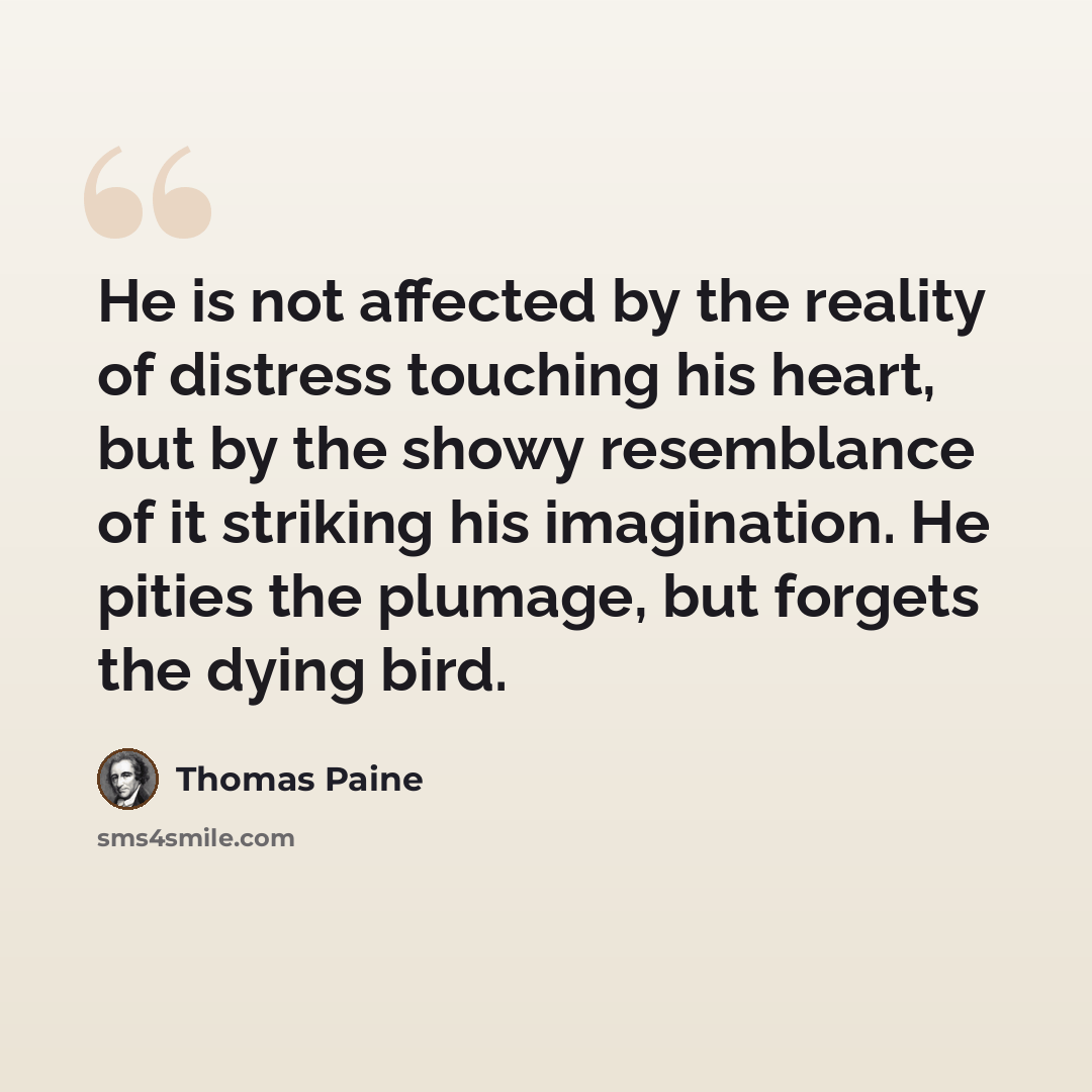 “He is not affected by the reality of distress touching his heart, but by the showy resemblance of it striking his imagination. He pities the plumage, but forgets the dying bird.” quote by Thomas Paine