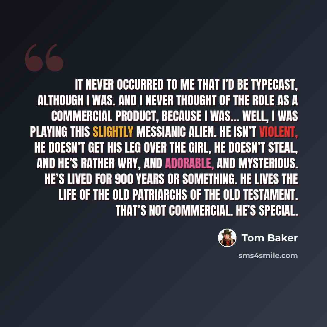 “It never occurred to me that I’d be typecast, although I was. And I never thought of the role as a commercial product, because I was… well, I was playing this slightly messianic alien. He isn’t violent, he doesn’t get his leg over the girl, he doesn’t steal, and he’s rather wry, and adorable, and…” quote by Tom Baker