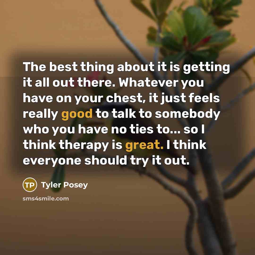 “The best thing about it is getting it all out there. Whatever you have on your chest, it just feels really good to talk to somebody who you have no ties to... so I think therapy is great. I think everyone should try it out.” quote by Tyler Posey