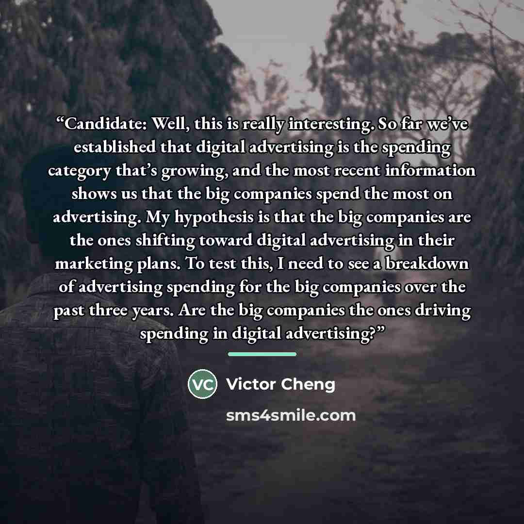 “Candidate: Well, this is really interesting. So far we’ve established that digital advertising is the spending category that’s growing, and the most recent information shows us that the big companies spend the most on advertising. My hypothesis is that the big companies are the ones shifting…” quote by Victor Cheng