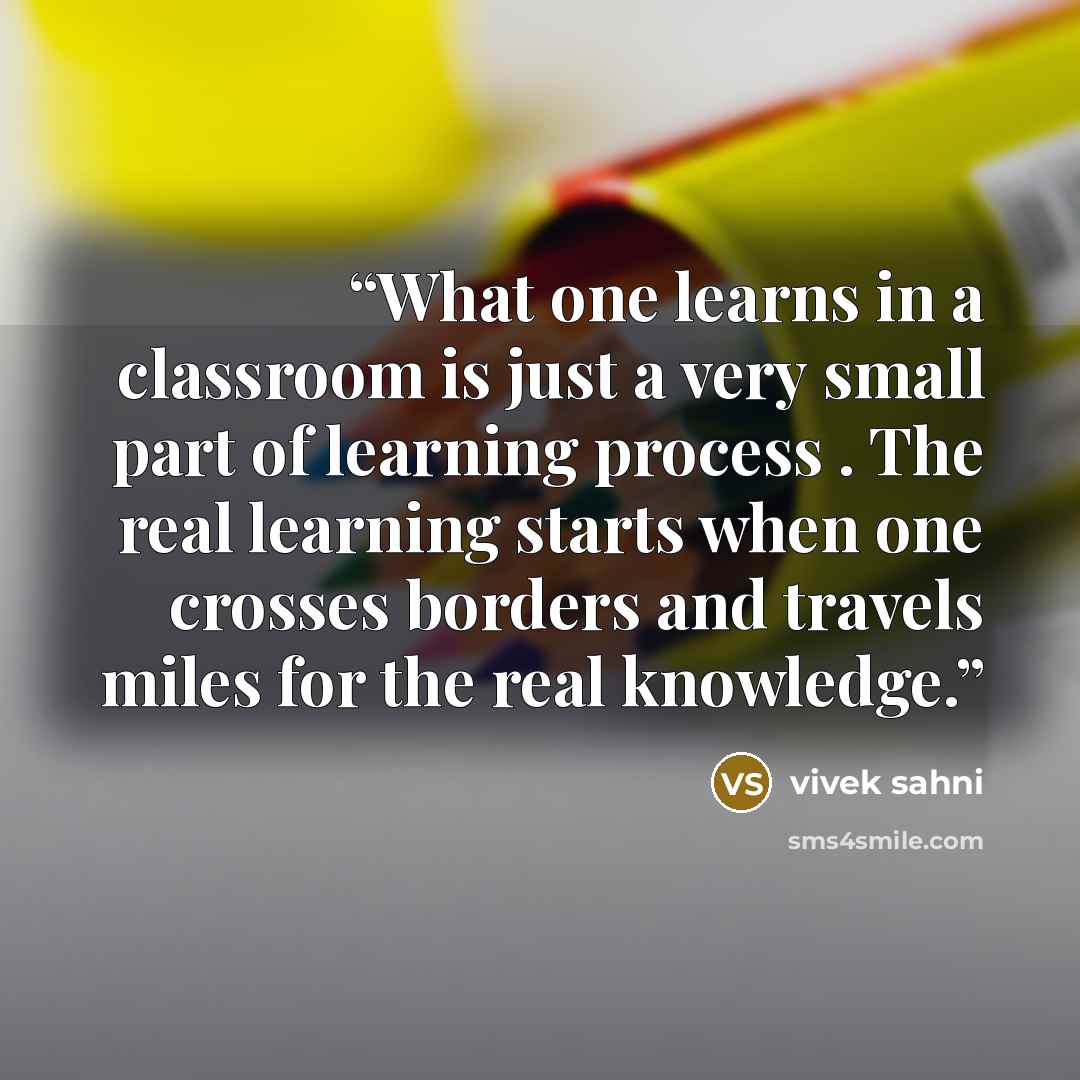 “What one learns in a classroom is just a very small part of learning process . The real learning starts when one crosses borders and travels miles for the real knowledge.” quote by vivek sahni