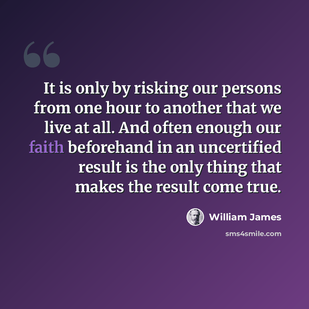 “It is only by risking our persons from one hour to another that we live at all. And often enough our faith beforehand in an uncertified result is the only thing that makes the result come true.” quote by William James