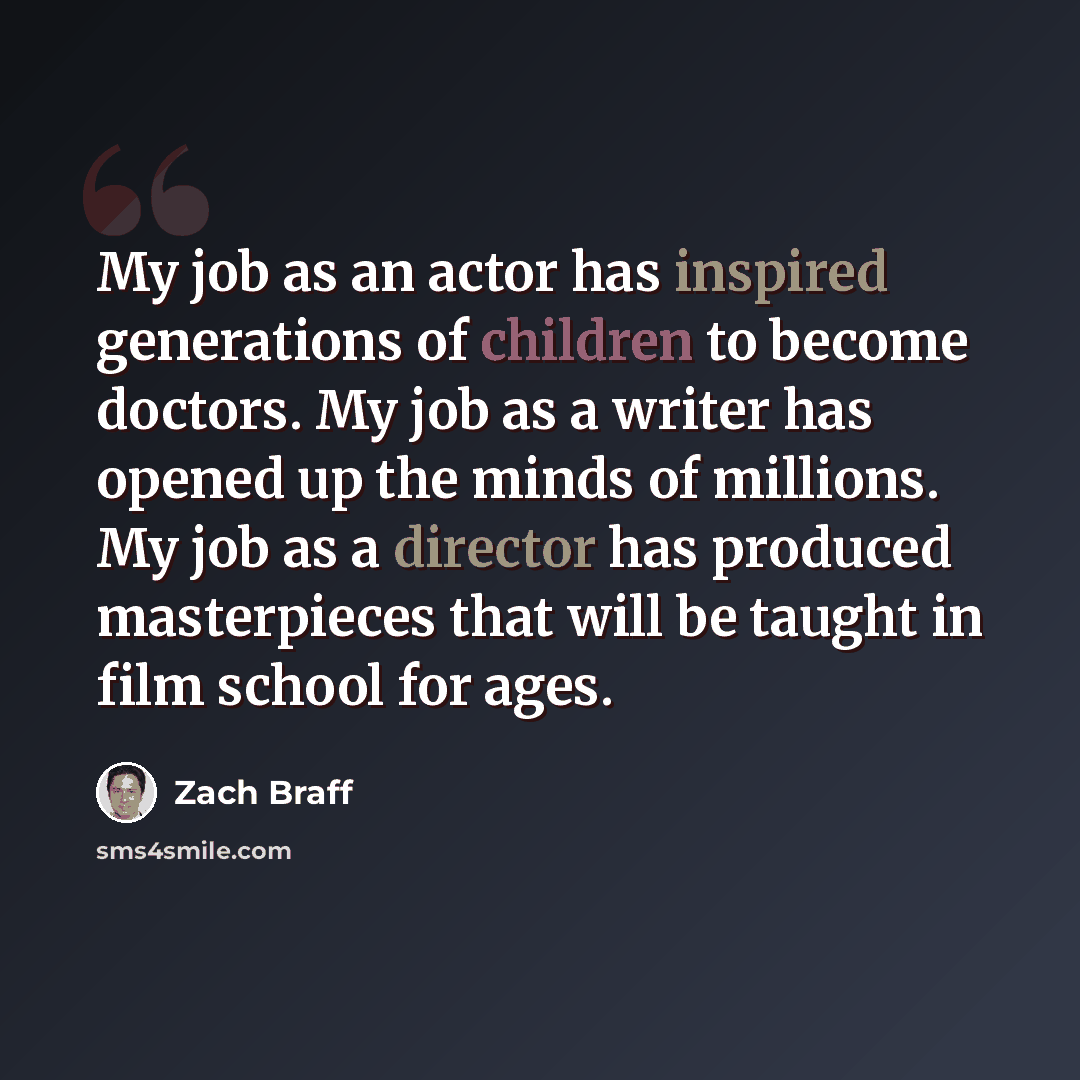 “My job as an actor has inspired generations of children to become doctors. My job as a writer has opened up the minds of millions. My job as a director has produced masterpieces that will be taught in film school for ages.” quote by Zach Braff