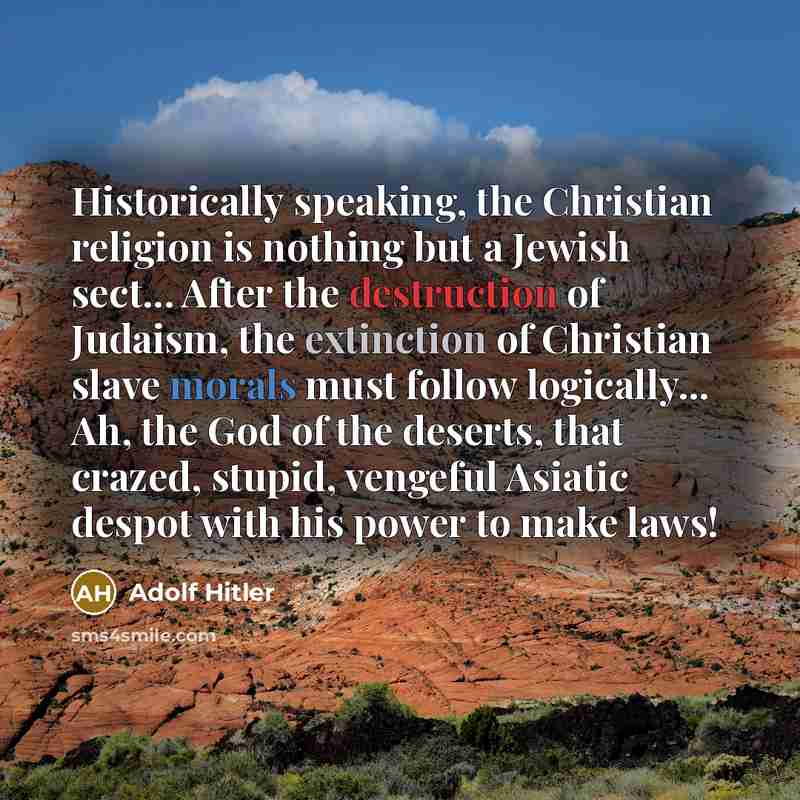 “Historically speaking, the Christian religion is nothing but a Jewish sect... After the destruction of Judaism, the extinction of Christian slave morals must follow logically... Ah, the God of the deserts, that crazed, stupid, vengeful Asiatic despot with his power to make laws!” quote by Adolf Hitler