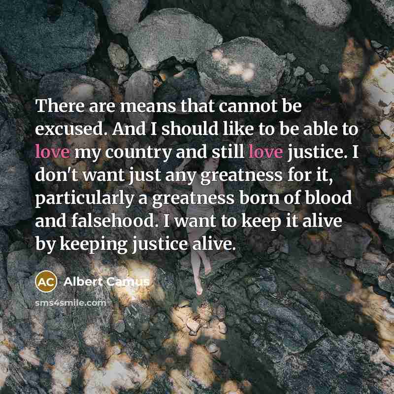 “There are means that cannot be excused. And I should like to be able to love my country and still love justice. I don't want just any greatness for it, particularly a greatness born of blood and falsehood. I want to keep it alive by keeping justice alive.” quote by Albert Camus