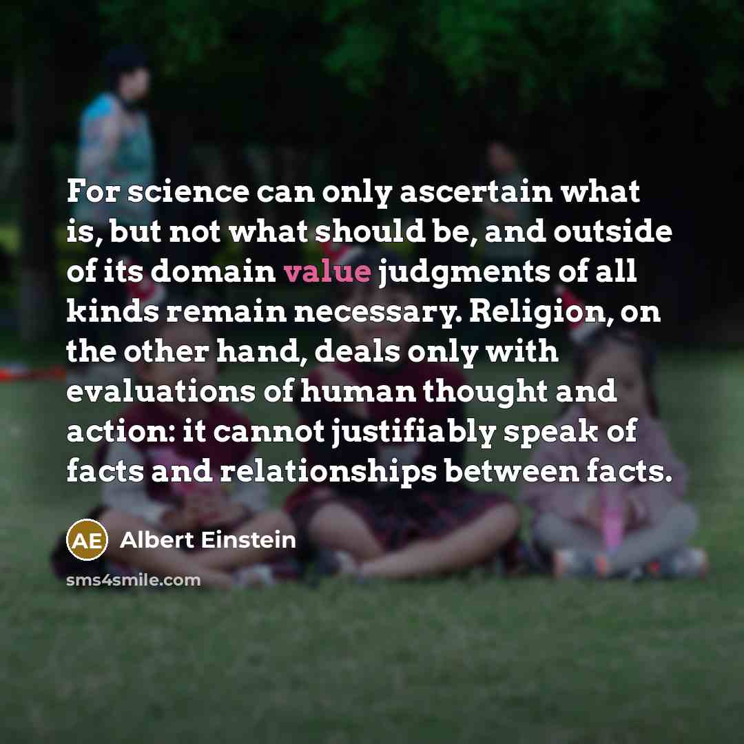 “For science can only ascertain what is, but not what should be, and outside of its domain value judgments of all kinds remain necessary. Religion, on the other hand, deals only with evaluations of human thought and action: it cannot justifiably speak of facts and relationships between facts.” quote by Albert Einstein