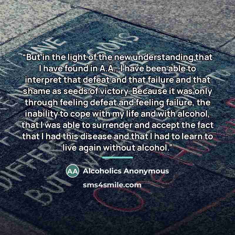 “But in the light of the new understanding that I have found in A.A., I have been able to interpret that defeat and that failure and that shame as seeds of victory. Because it was only through feeling defeat and feeling failure, the inability to cope with my life and with alcohol, that I was able…” quote by Alcoholics Anonymous