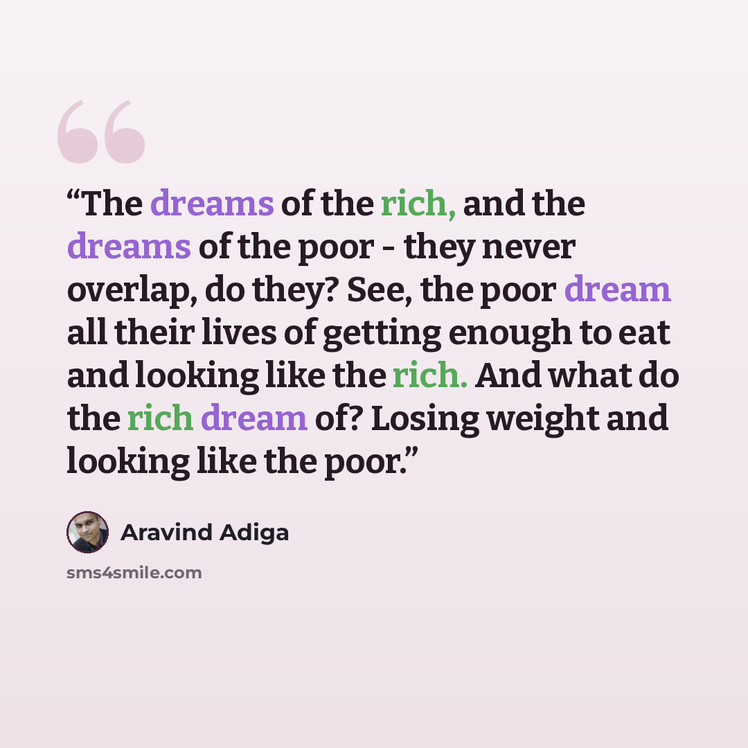 “The dreams of the rich, and the dreams of the poor - they never overlap, do they? See, the poor dream all their lives of getting enough to eat and looking like the rich. And what do the rich dream of? Losing weight and looking like the poor.” quote by Aravind Adiga