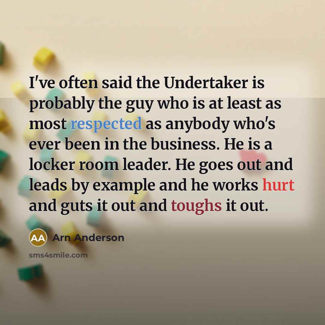 “I've often said the Undertaker is probably the guy who is at least as most respected as anybody who's ever been in the business. He is a locker room leader. He goes out and leads by example and he works hurt and guts it out and toughs it out.” quote by Arn Anderson