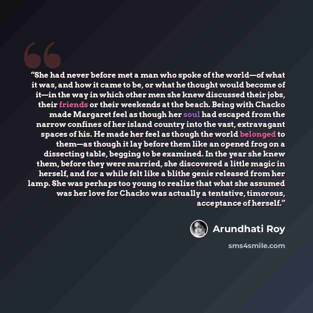 “She had never before met a man who spoke of the world—of what it was, and how it came to be, or what he thought would become of it—in the way in which other men she knew discussed their jobs, their friends or their weekends at the beach. Being with Chacko made Margaret feel as though her soul had…” quote by Arundhati Roy