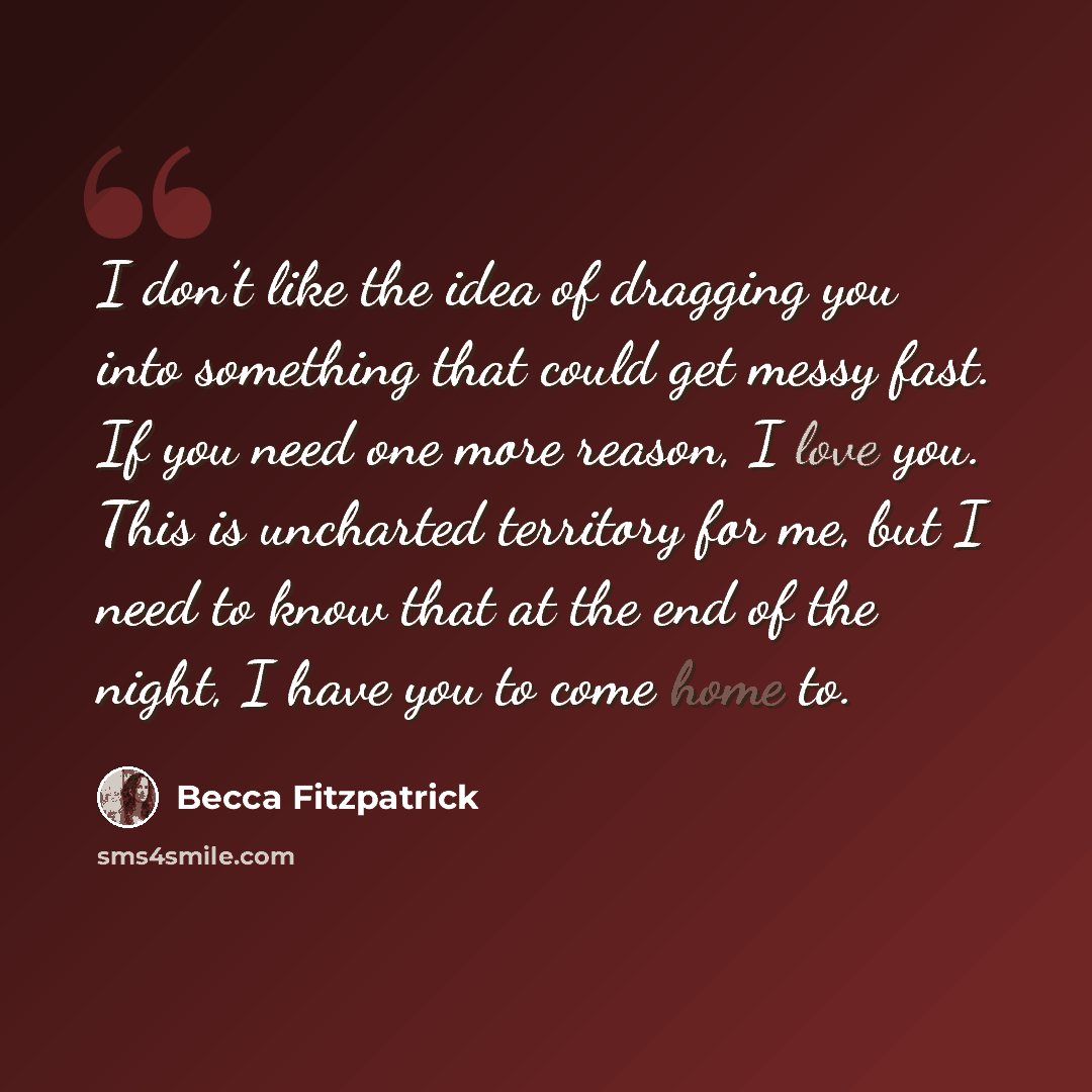 “I don’t like the idea of dragging you into something that could get messy fast. If you need one more reason, I love you. This is uncharted territory for me, but I need to know that at the end of the night, I have you to come home to.” quote by Becca Fitzpatrick