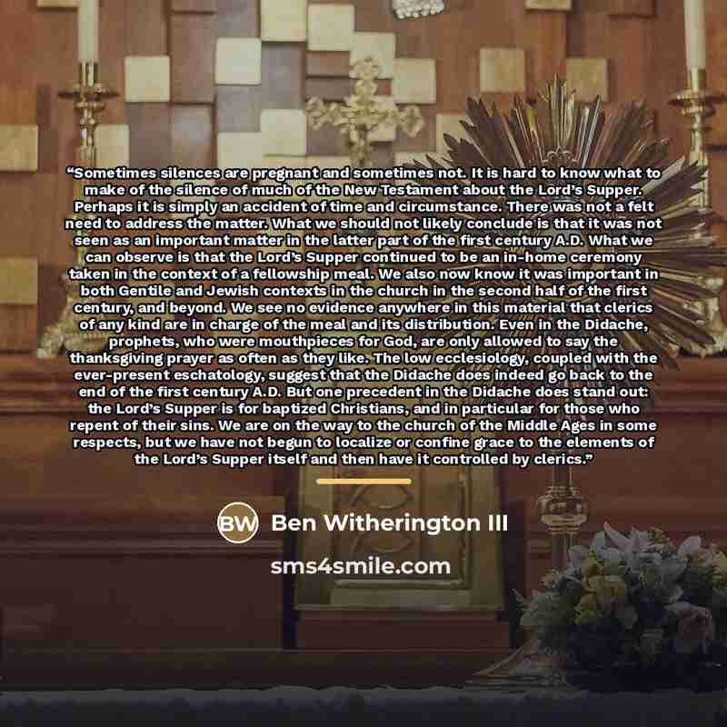 “Sometimes silences are pregnant and sometimes not. It is hard to know what to make of the silence of much of the New Testament about the Lord’s Supper. Perhaps it is simply an accident of time and circumstance. There was not a felt need to address the matter. What we should not likely conclude is…” quote by Ben Witherington III