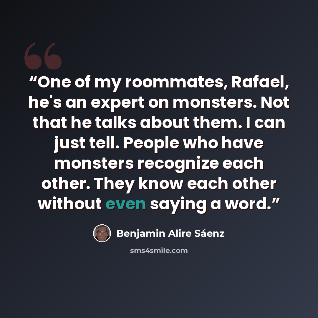 “One of my roommates, Rafael, he's an expert on monsters. Not that he talks about them. I can just tell. People who have monsters recognize each other. They know each other without even saying a word.” quote by Benjamin Alire Sáenz