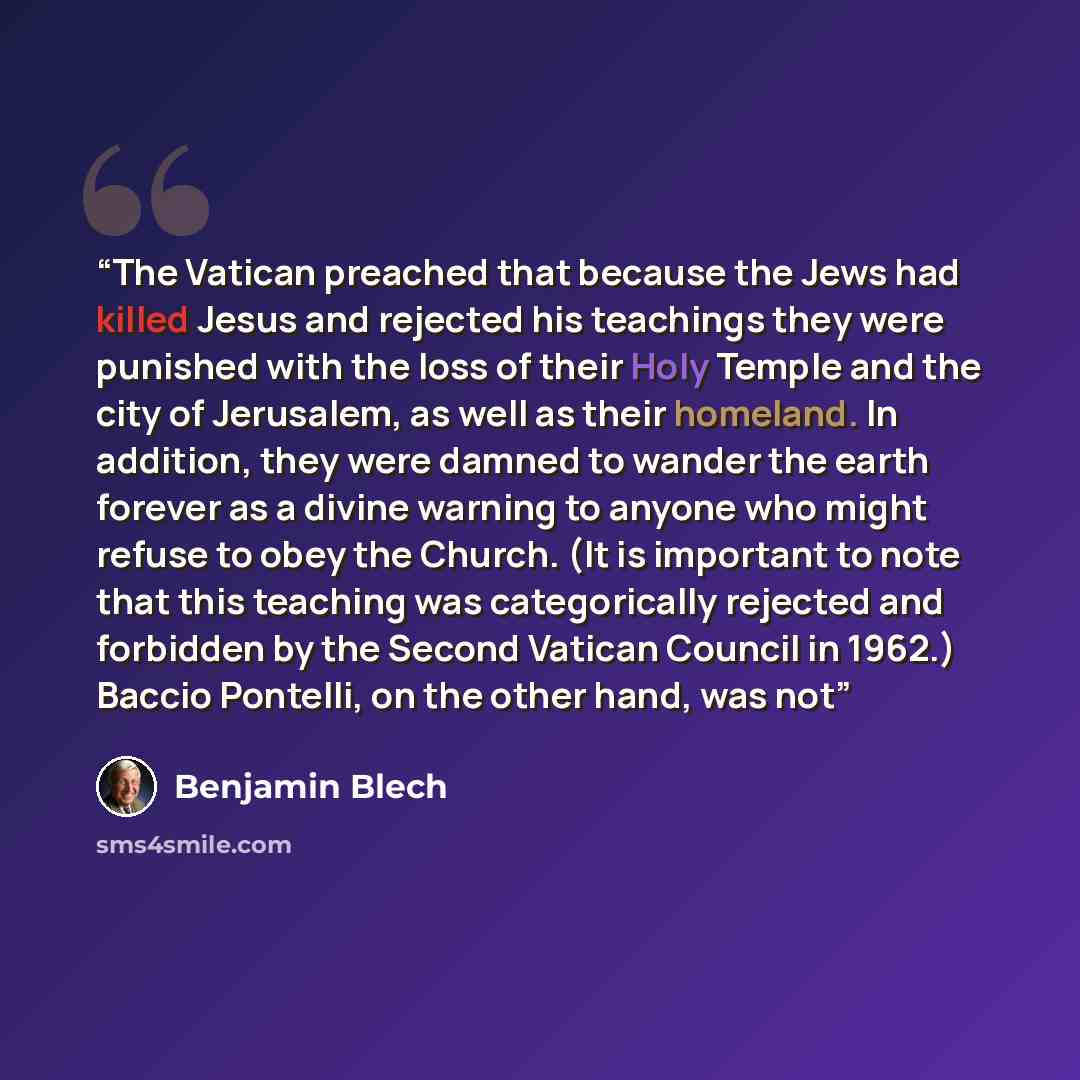“The Vatican preached that because the Jews had killed Jesus and rejected his teachings they were punished with the loss of their Holy Temple and the city of Jerusalem, as well as their homeland. In addition, they were damned to wander the earth forever as a divine warning to anyone who might…” quote by Benjamin Blech