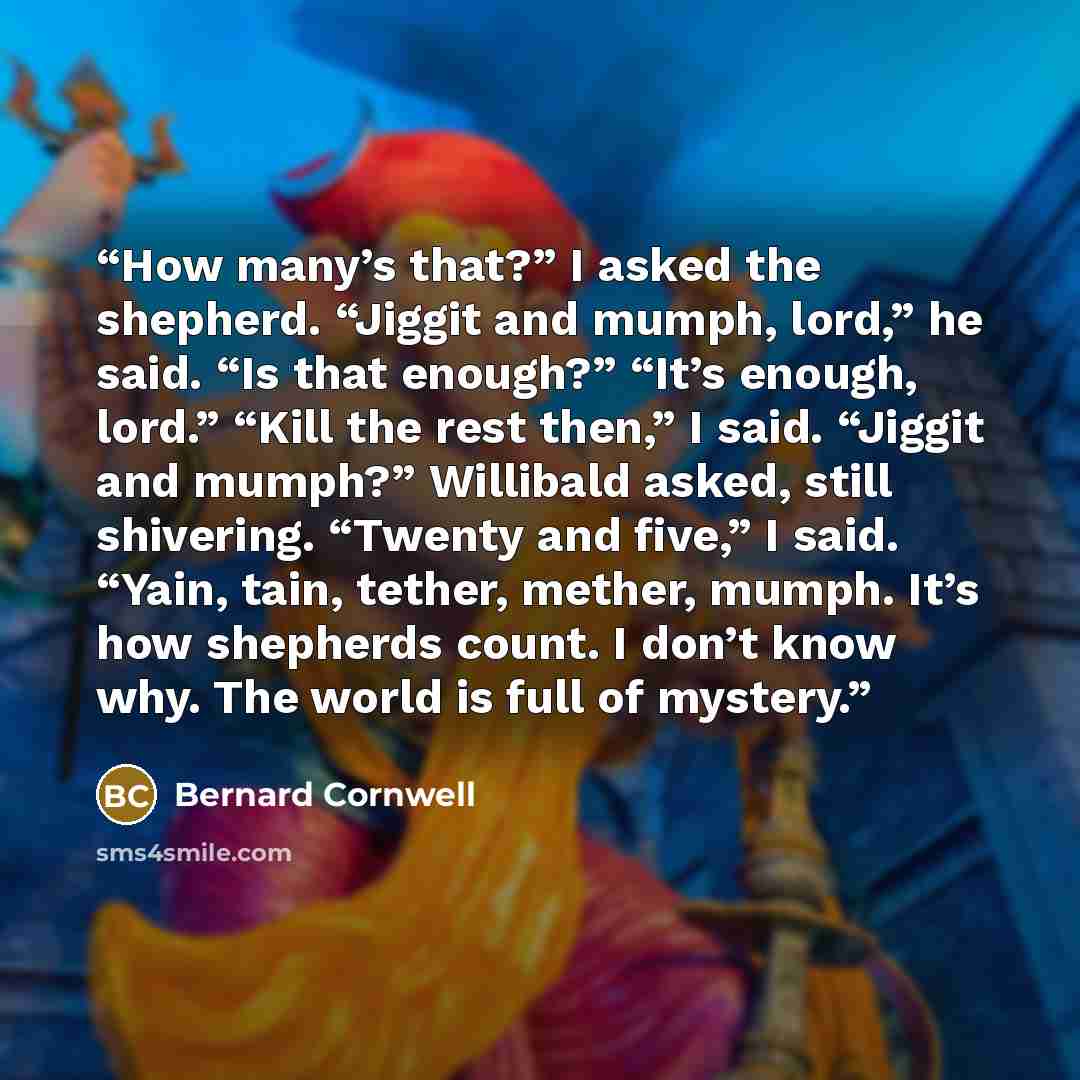 “How many’s that?” I asked the shepherd. “Jiggit and mumph, lord,” he said. “Is that enough?” “It’s enough, lord.” “Kill the rest then,” I said. “Jiggit and mumph?” Willibald asked, still shivering. “Twenty and five,” I said. “Yain, tain, tether, mether, mumph. It’s how shepherds count. I don’t…” quote by Bernard Cornwell