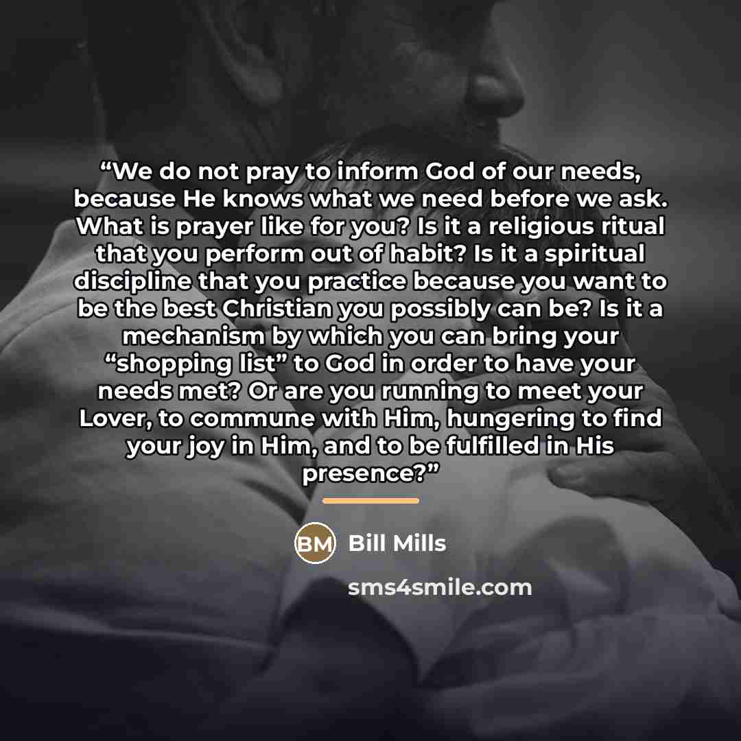“We do not pray to inform God of our needs, because He knows what we need before we ask. What is prayer like for you? Is it a religious ritual that you perform out of habit? Is it a spiritual discipline that you practice because you want to be the best Christian you possibly can be? Is it a…” quote by Bill Mills