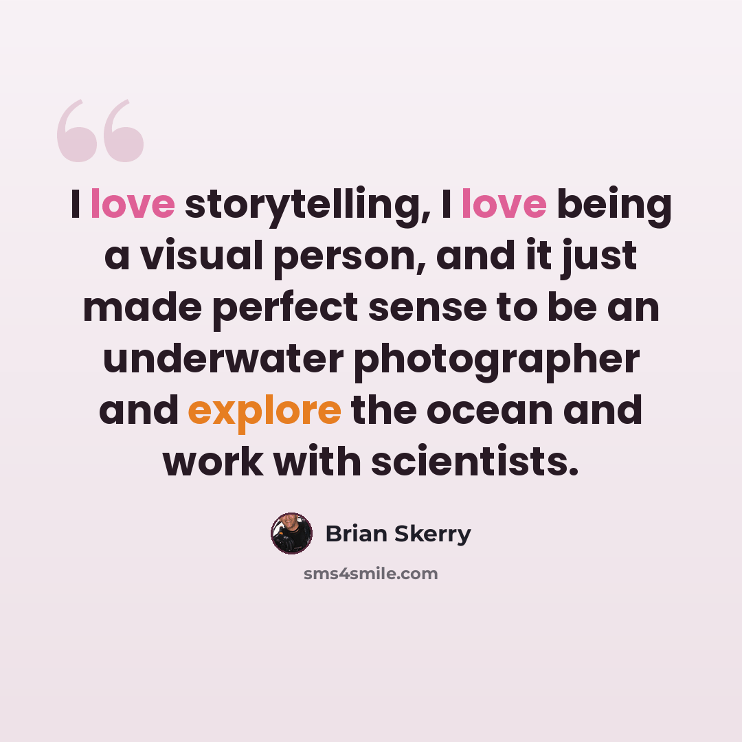 “I love storytelling, I love being a visual person, and it just made perfect sense to be an underwater photographer and explore the ocean and work with scientists.” quote by Brian Skerry