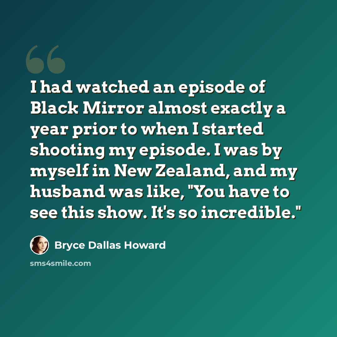 “I had watched an episode of Black Mirror almost exactly a year prior to when I started shooting my episode. I was by myself in New Zealand, and my husband was like, "You have to see this show. It's so incredible."” quote by Bryce Dallas Howard