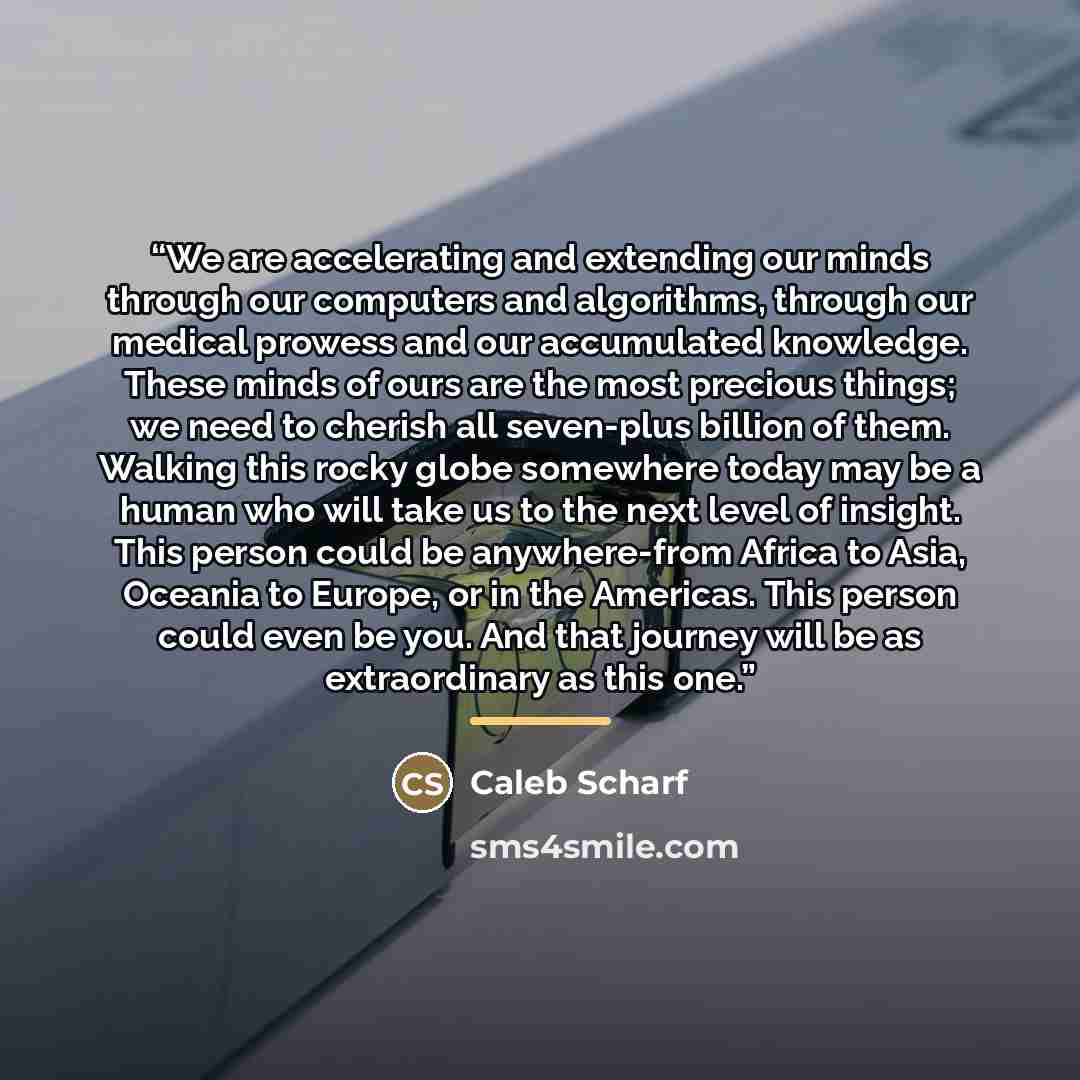 “We are accelerating and extending our minds through our computers and algorithms, through our medical prowess and our accumulated knowledge. These minds of ours are the most precious things; we need to cherish all seven-plus billion of them. Walking this rocky globe somewhere today may be a human…” quote by Caleb Scharf
